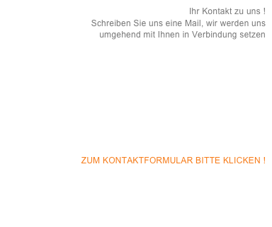 Ihr Kontakt zu uns !  
Schreiben Sie uns eine Mail, wir werden uns 
umgehend mit Ihnen in Verbindung setzen










ZUM KONTAKTFORMULAR BITTE KLICKEN !
